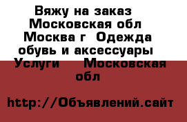 Вяжу на заказ  - Московская обл., Москва г. Одежда, обувь и аксессуары » Услуги   . Московская обл.